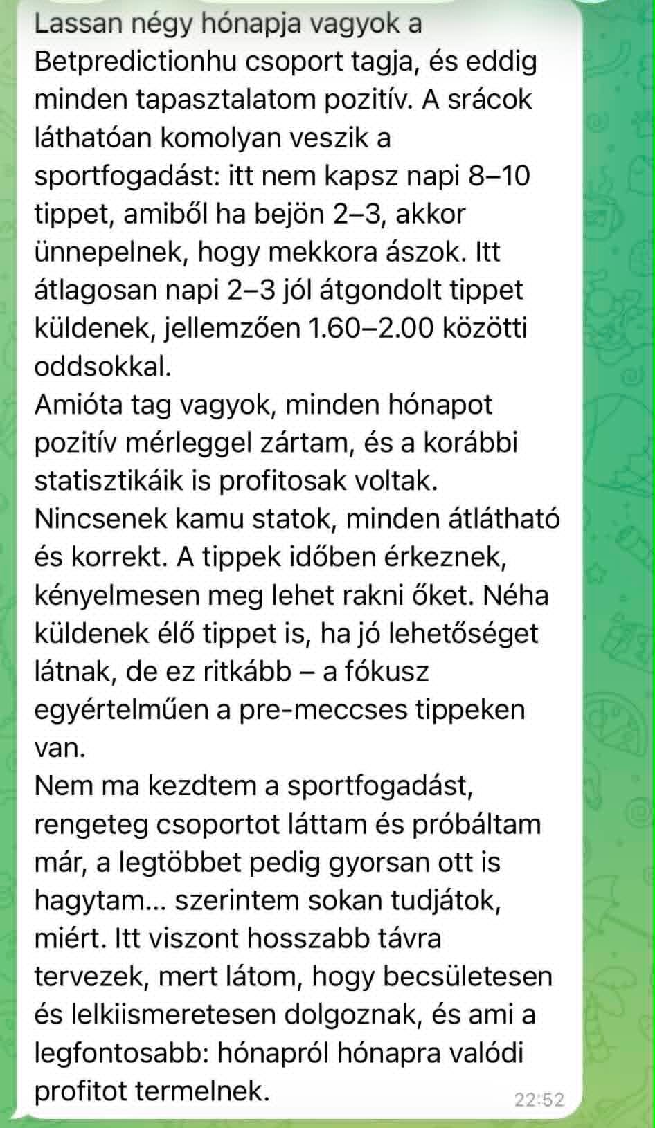 Lassan négy hónapja vagyok a Betpredictionhu csoport tagja, és eddig minden tapasztalatom pozitív. Itt átlagosan napi 2–3 jól átgondolt tippet küldenek, jellemzően 1.60–2.00 közötti oddsokkal. Amióta tag vagyok, minden hónapot pozitív mérleggel zártam. Nincsenek kamu statok, minden átlátható és korrekt. Hosszabb távra tervezek, mert látom, hogy becsületesen és lelkiismeretesen dolgoznak.